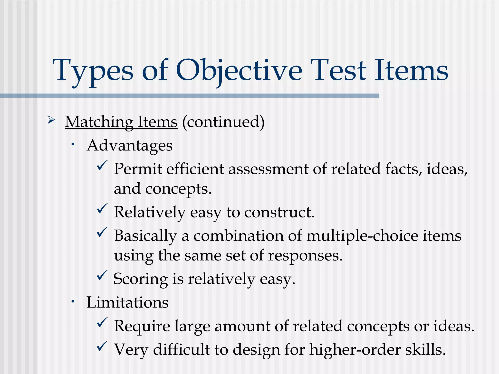 Types of Objective Test Items
 Matching Items (continued)
• Advantages
 Permit efficient assessment of related facts, ideas,
and concepts.
 Relatively easy to construct.
 Basically a combination of multiple-choice items
using the same set of responses.
 Scoring is relatively easy.
• Limitations
 Require large amount of related concepts or ideas.
 Very difficult to design for higher-order skills.
 
