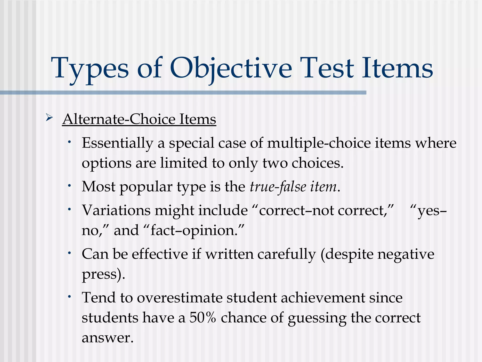 Types of Objective Test Items
 Alternate-Choice Items
• Essentially a special case of multiple-choice items where
options are limited to only two choices.
• Most popular type is the true-false item.
• Variations might include “correct–not correct,” “yes–
no,” and “fact–opinion.”
• Can be effective if written carefully (despite negative
press).
• Tend to overestimate student achievement since
students have a 50% chance of guessing the correct
answer.
 