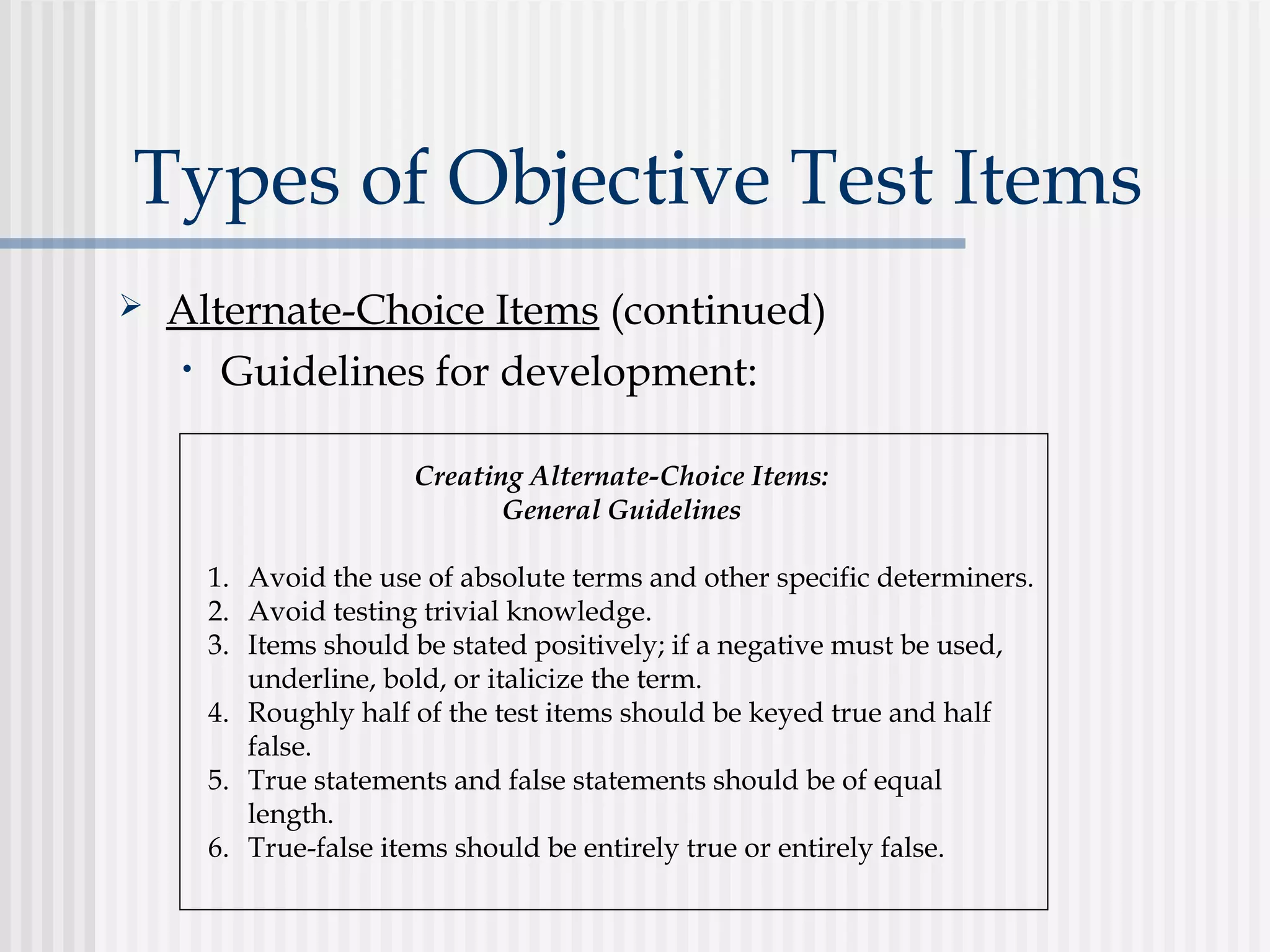 Types of Objective Test Items
 Alternate-Choice Items (continued)
• Guidelines for development:
Creating Alternate-Choice Items:
General Guidelines
1. Avoid the use of absolute terms and other specific determiners.
2. Avoid testing trivial knowledge.
3. Items should be stated positively; if a negative must be used,
underline, bold, or italicize the term.
4. Roughly half of the test items should be keyed true and half
false.
5. True statements and false statements should be of equal
length.
6. True-false items should be entirely true or entirely false.
 