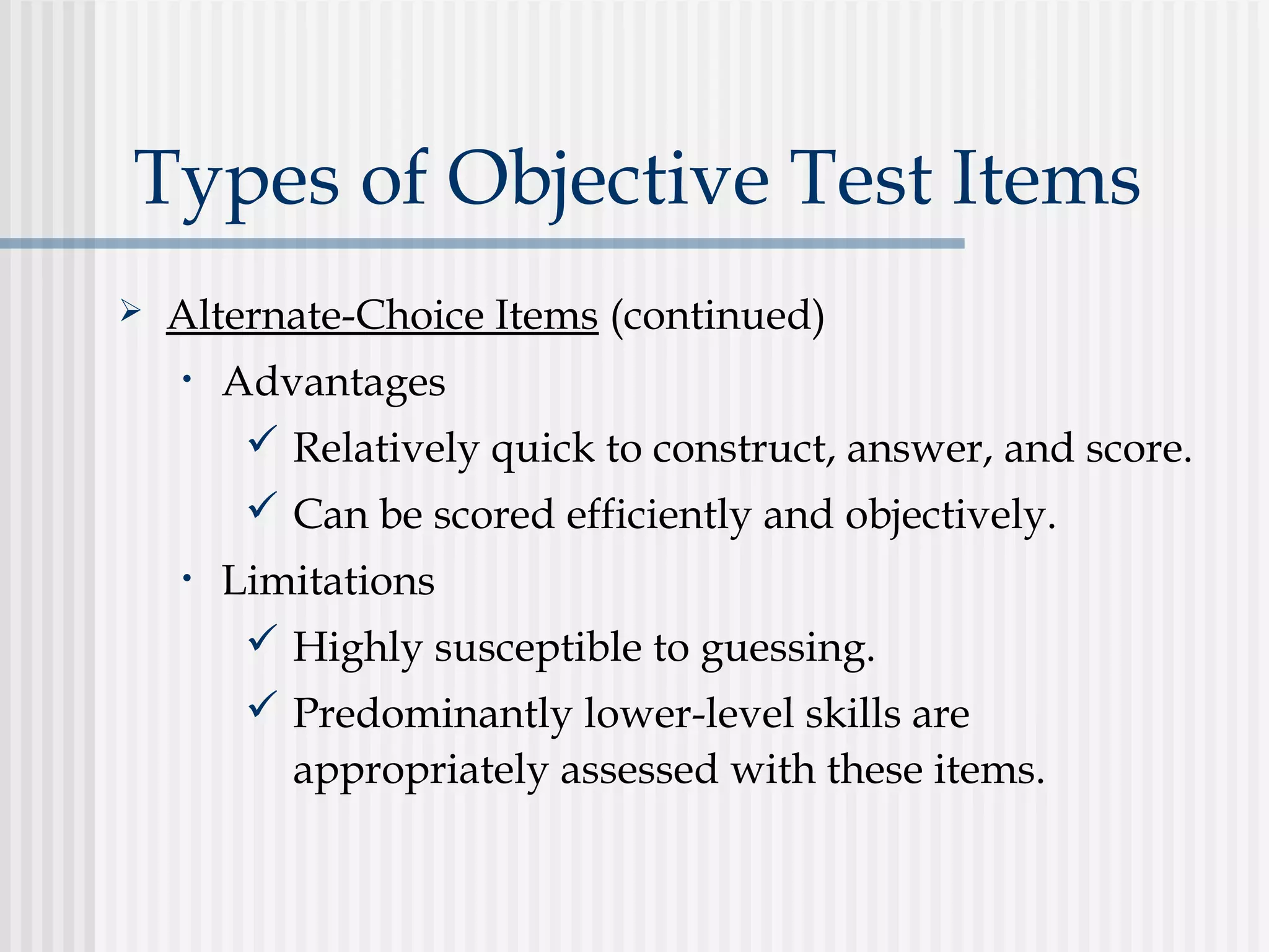 Types of Objective Test Items
 Alternate-Choice Items (continued)
• Advantages
 Relatively quick to construct, answer, and score.
 Can be scored efficiently and objectively.
• Limitations
 Highly susceptible to guessing.
 Predominantly lower-level skills are
appropriately assessed with these items.
 