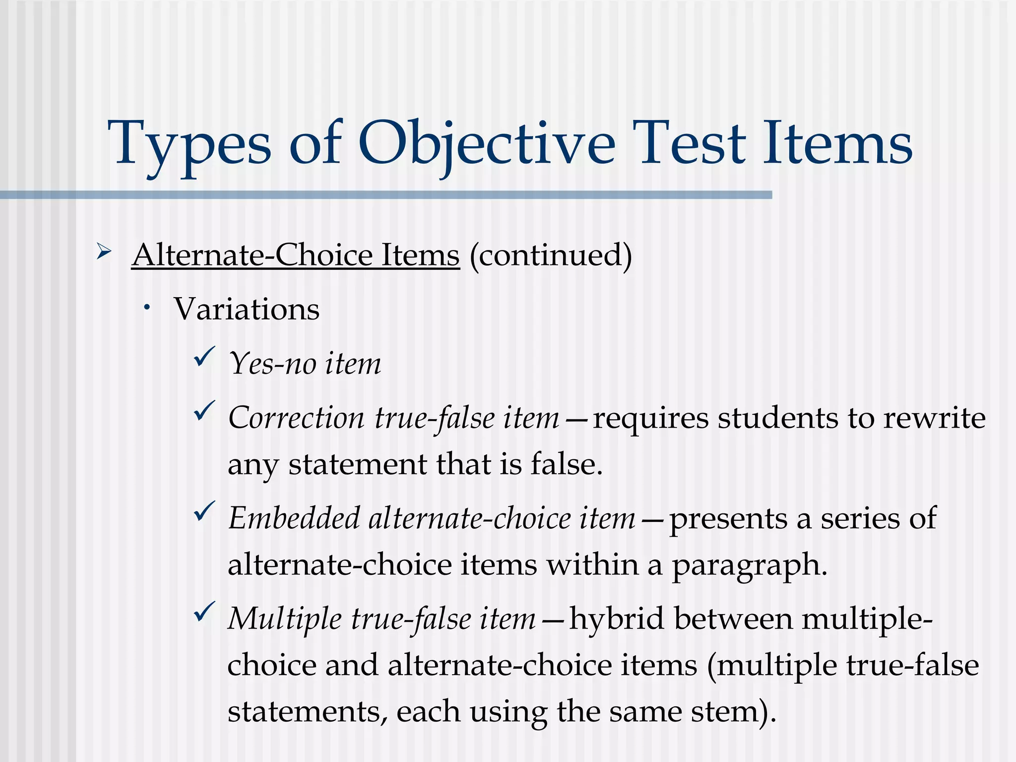 Types of Objective Test Items
 Alternate-Choice Items (continued)
• Variations
 Yes-no item
 Correction true-false item—requires students to rewrite
any statement that is false.
 Embedded alternate-choice item—presents a series of
alternate-choice items within a paragraph.
 Multiple true-false item—hybrid between multiple-
choice and alternate-choice items (multiple true-false
statements, each using the same stem).
 