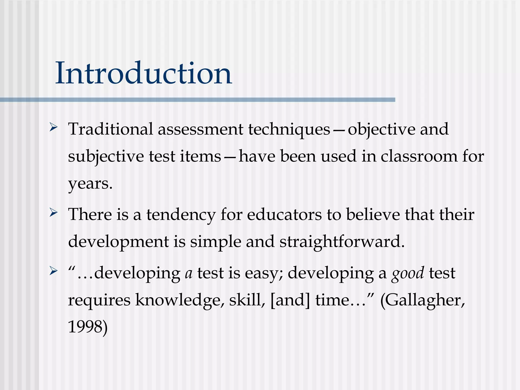 Introduction
 Traditional assessment techniques—objective and
subjective test items—have been used in classroom for
years.
 There is a tendency for educators to believe that their
development is simple and straightforward.
 “…developing a test is easy; developing a good test
requires knowledge, skill, [and] time…” (Gallagher,
1998)
 