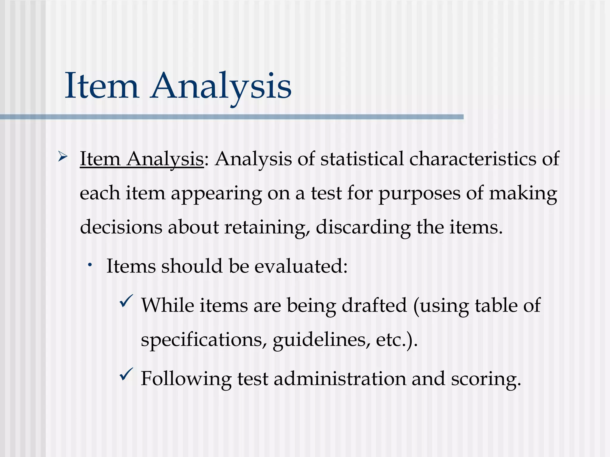 Item Analysis
 Item Analysis: Analysis of statistical characteristics of
each item appearing on a test for purposes of making
decisions about retaining, discarding the items.
• Items should be evaluated:
 While items are being drafted (using table of
specifications, guidelines, etc.).
 Following test administration and scoring.
 