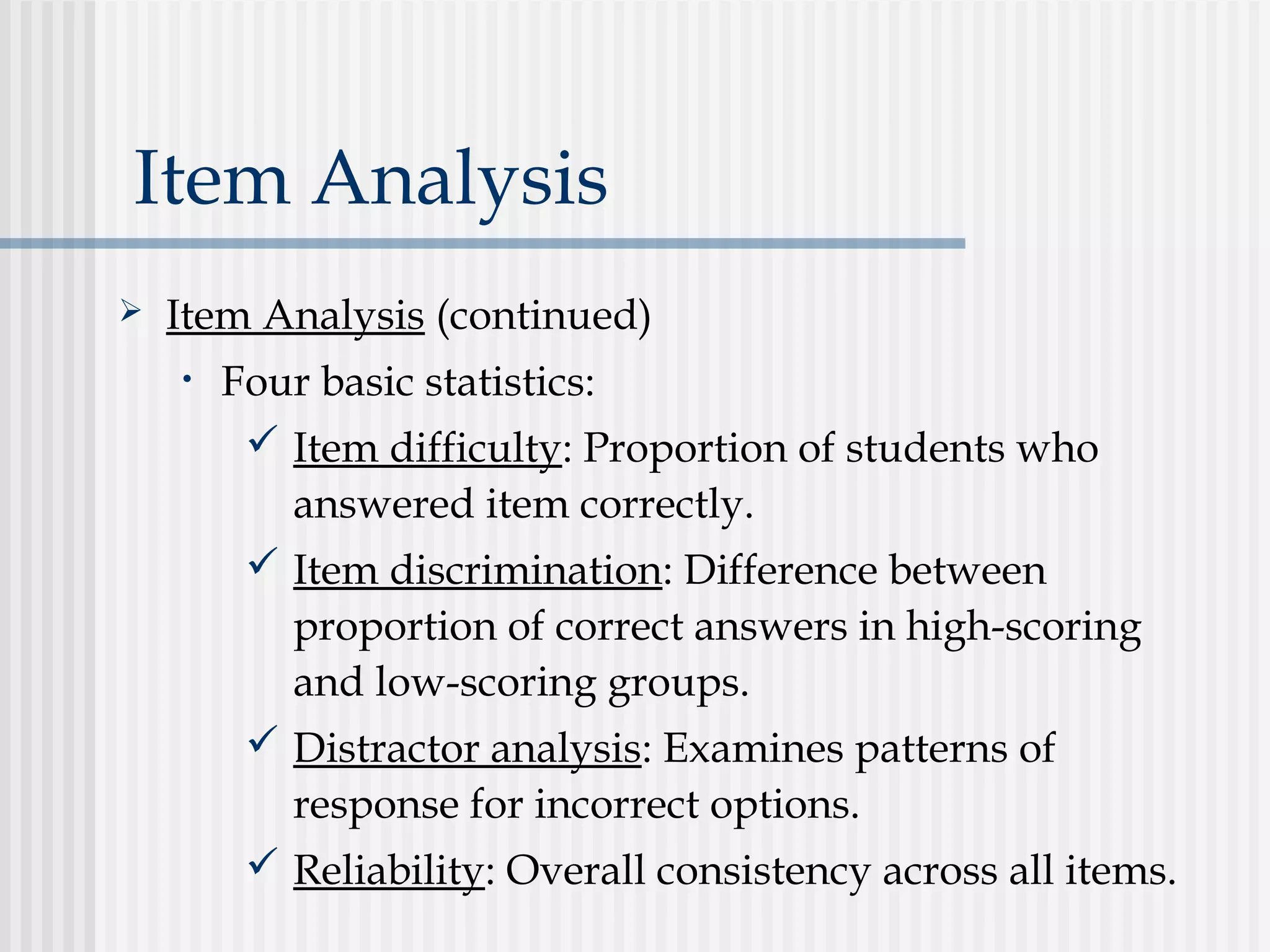 Item Analysis
 Item Analysis (continued)
• Four basic statistics:
 Item difficulty: Proportion of students who
answered item correctly.
 Item discrimination: Difference between
proportion of correct answers in high-scoring
and low-scoring groups.
 Distractor analysis: Examines patterns of
response for incorrect options.
 Reliability: Overall consistency across all items.
 