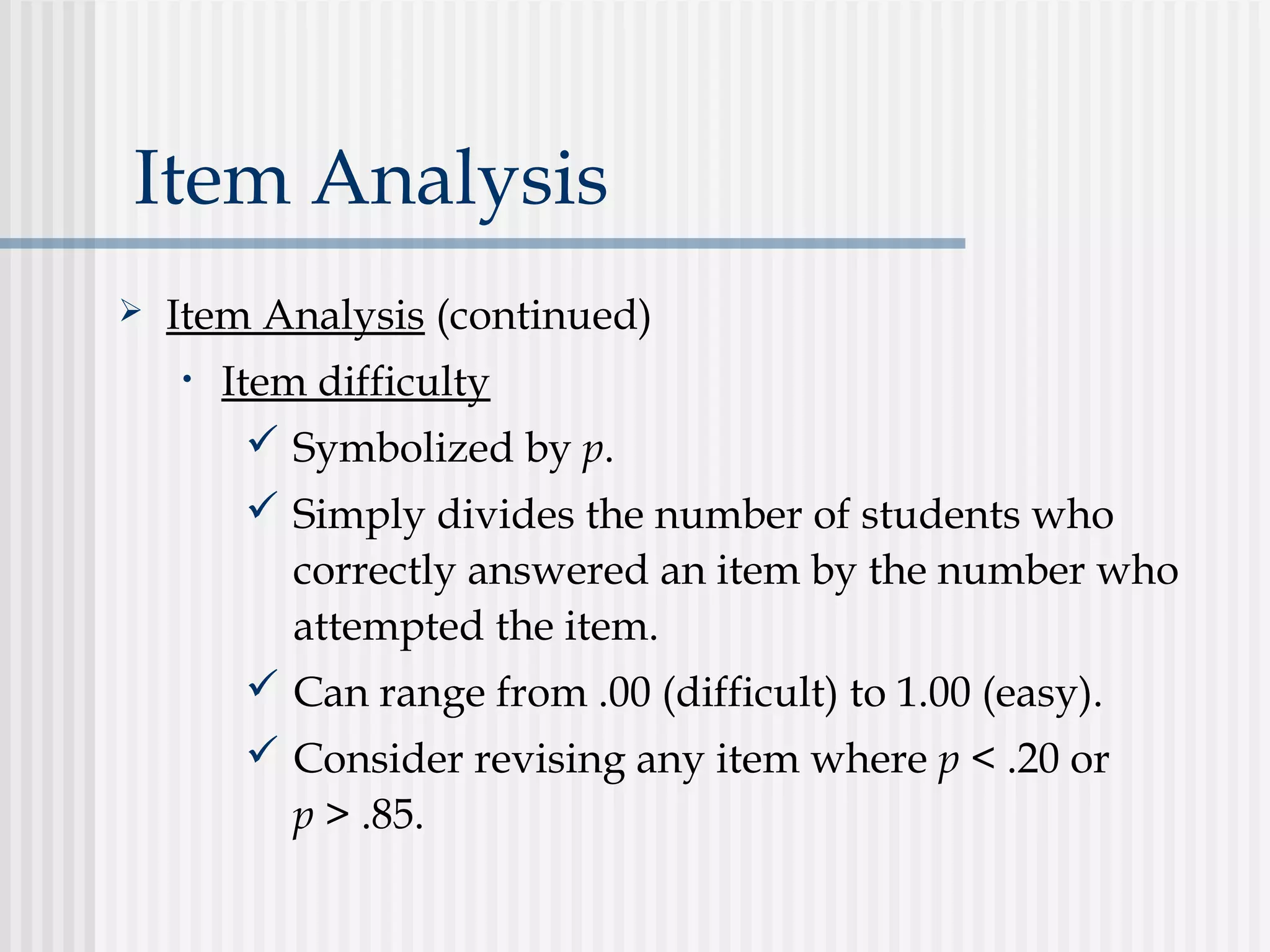 Item Analysis
 Item Analysis (continued)
• Item difficulty
 Symbolized by p.
 Simply divides the number of students who
correctly answered an item by the number who
attempted the item.
 Can range from .00 (difficult) to 1.00 (easy).
 Consider revising any item where p < .20 or
p > .85.
 