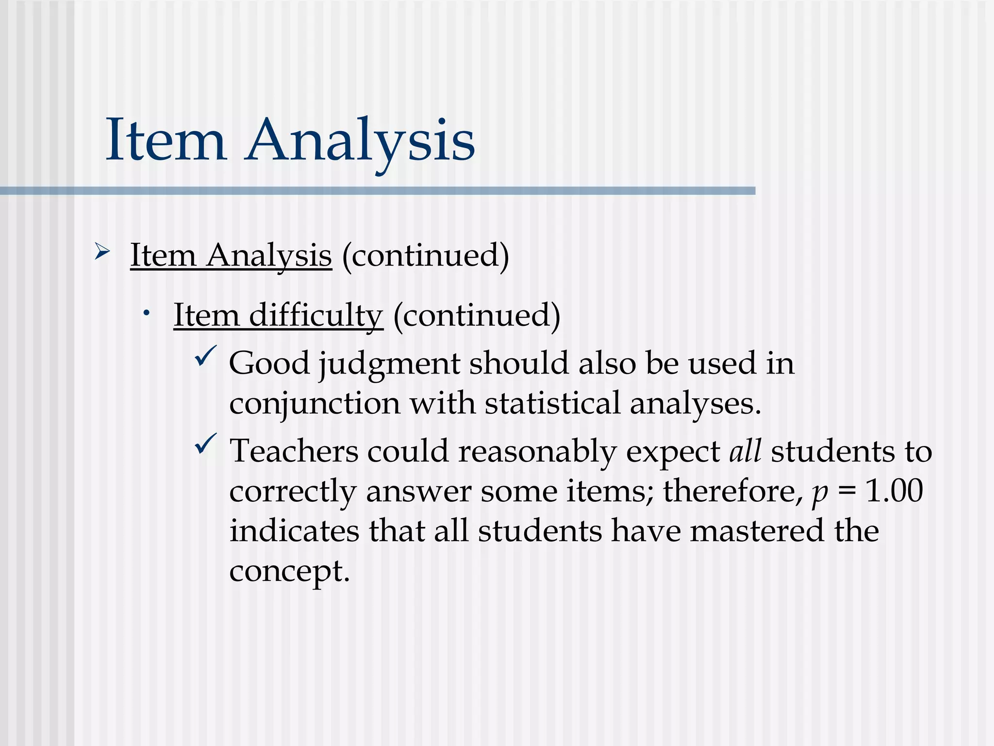 Item Analysis
 Item Analysis (continued)
• Item difficulty (continued)
 Good judgment should also be used in
conjunction with statistical analyses.
 Teachers could reasonably expect all students to
correctly answer some items; therefore, p = 1.00
indicates that all students have mastered the
concept.
 