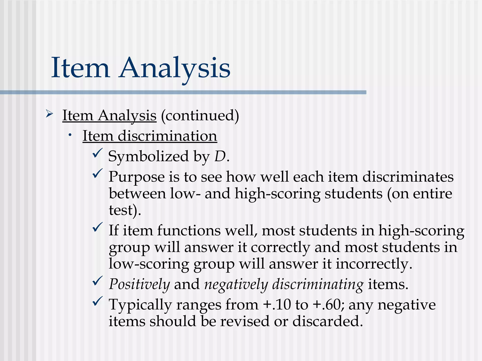 Item Analysis
 Item Analysis (continued)
• Item discrimination
 Symbolized by D.
 Purpose is to see how well each item discriminates
between low- and high-scoring students (on entire
test).
 If item functions well, most students in high-scoring
group will answer it correctly and most students in
low-scoring group will answer it incorrectly.
 Positively and negatively discriminating items.
 Typically ranges from +.10 to +.60; any negative
items should be revised or discarded.
 