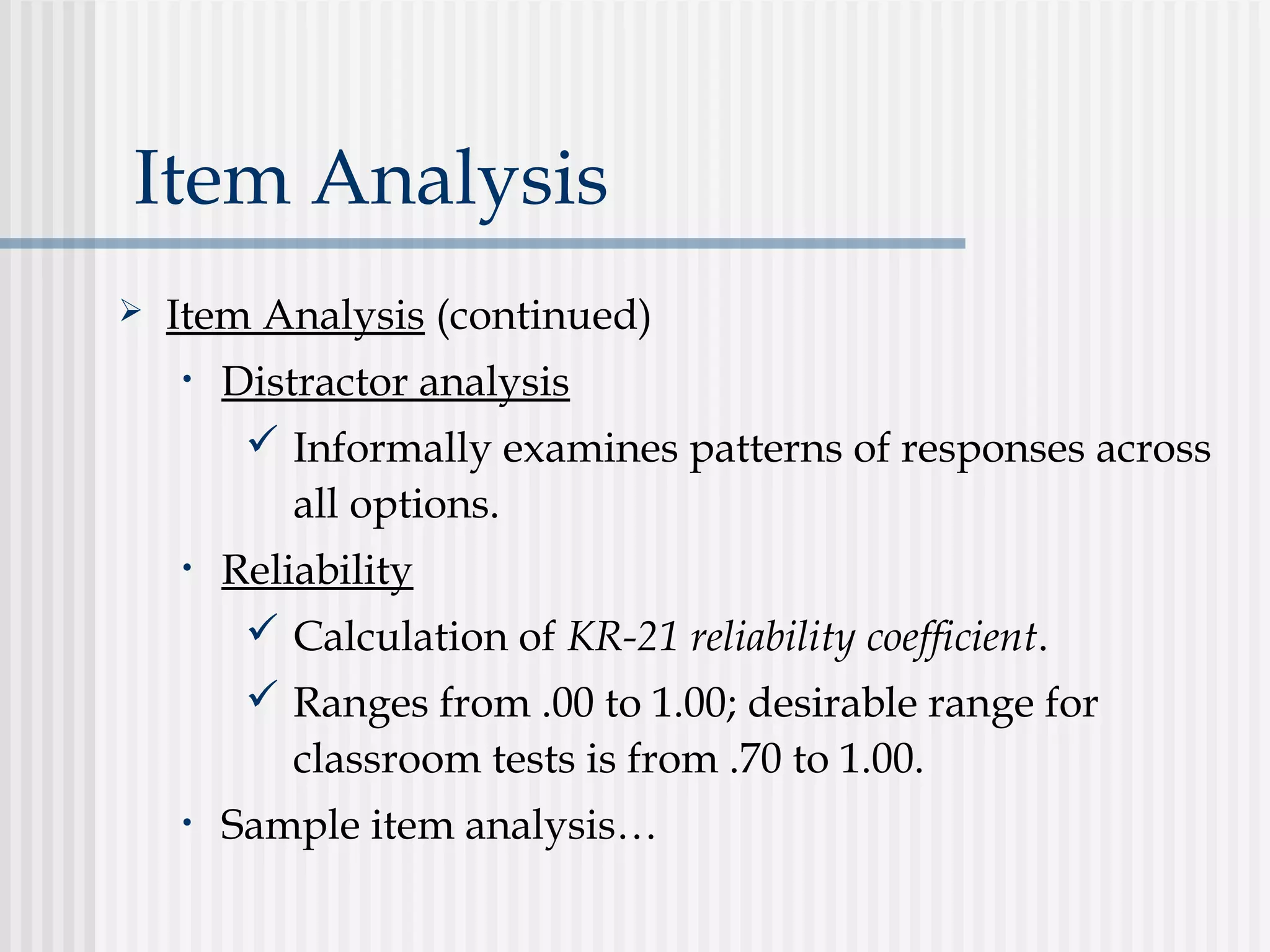 Item Analysis
 Item Analysis (continued)
• Distractor analysis
 Informally examines patterns of responses across
all options.
• Reliability
 Calculation of KR-21 reliability coefficient.
 Ranges from .00 to 1.00; desirable range for
classroom tests is from .70 to 1.00.
• Sample item analysis…
 