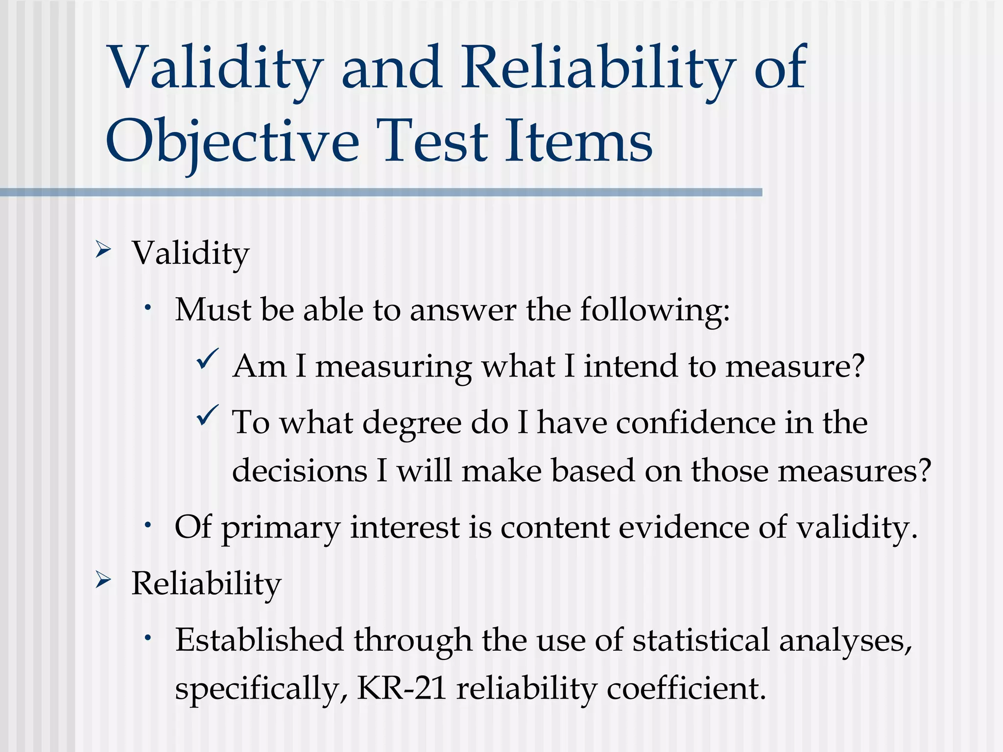 Validity and Reliability of
Objective Test Items
 Validity
• Must be able to answer the following:
 Am I measuring what I intend to measure?
 To what degree do I have confidence in the
decisions I will make based on those measures?
• Of primary interest is content evidence of validity.
 Reliability
• Established through the use of statistical analyses,
specifically, KR-21 reliability coefficient.
 