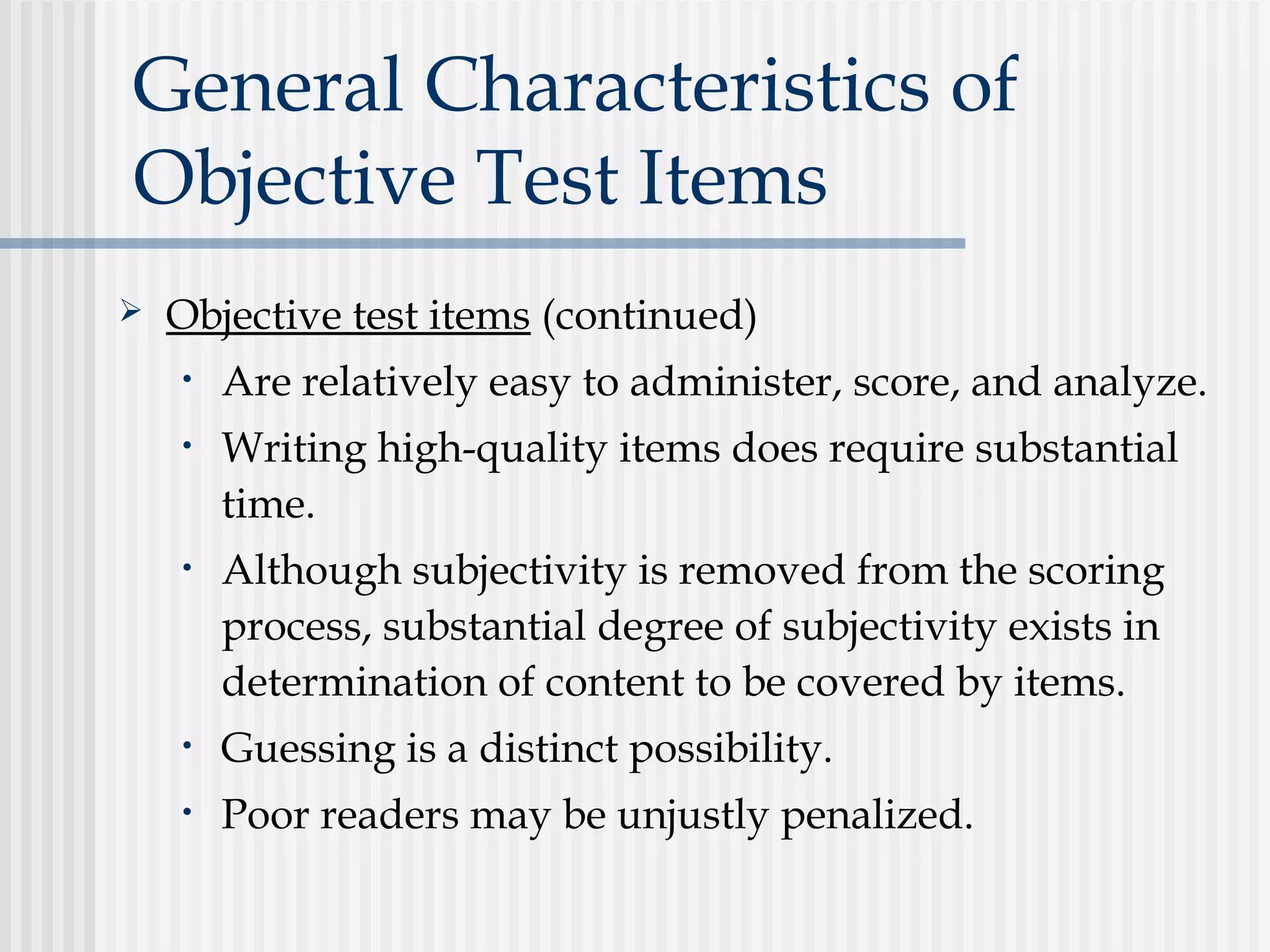 General Characteristics of
Objective Test Items
 Objective test items (continued)
• Are relatively easy to administer, score, and analyze.
• Writing high-quality items does require substantial
time.
• Although subjectivity is removed from the scoring
process, substantial degree of subjectivity exists in
determination of content to be covered by items.
• Guessing is a distinct possibility.
• Poor readers may be unjustly penalized.
 