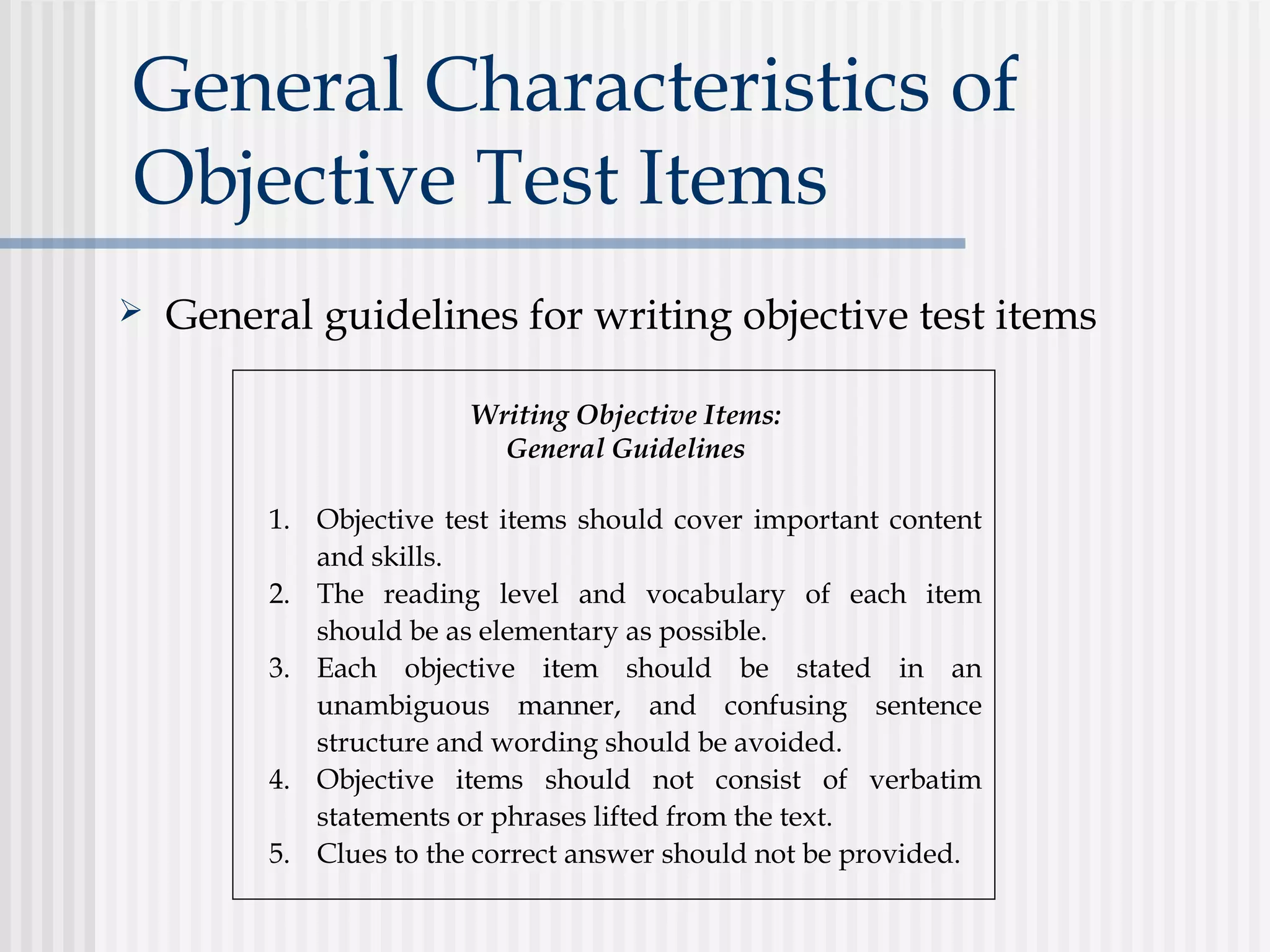 General Characteristics of
Objective Test Items
 General guidelines for writing objective test items
Writing Objective Items:
General Guidelines
1. Objective test items should cover important content
and skills.
2. The reading level and vocabulary of each item
should be as elementary as possible.
3. Each objective item should be stated in an
unambiguous manner, and confusing sentence
structure and wording should be avoided.
4. Objective items should not consist of verbatim
statements or phrases lifted from the text.
5. Clues to the correct answer should not be provided.
 