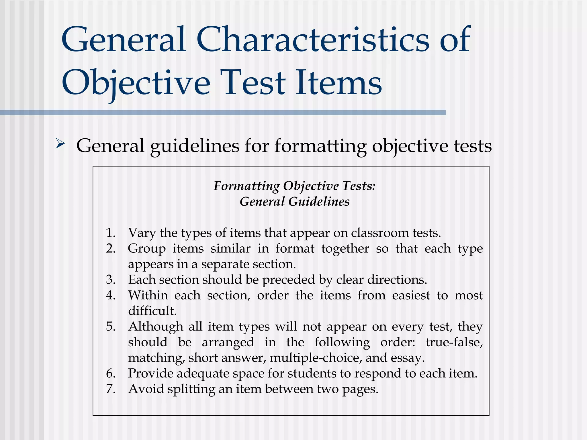 General Characteristics of
Objective Test Items
 General guidelines for formatting objective tests
Formatting Objective Tests:
General Guidelines
1. Vary the types of items that appear on classroom tests.
2. Group items similar in format together so that each type
appears in a separate section.
3. Each section should be preceded by clear directions.
4. Within each section, order the items from easiest to most
difficult.
5. Although all item types will not appear on every test, they
should be arranged in the following order: true-false,
matching, short answer, multiple-choice, and essay.
6. Provide adequate space for students to respond to each item.
7. Avoid splitting an item between two pages.
 