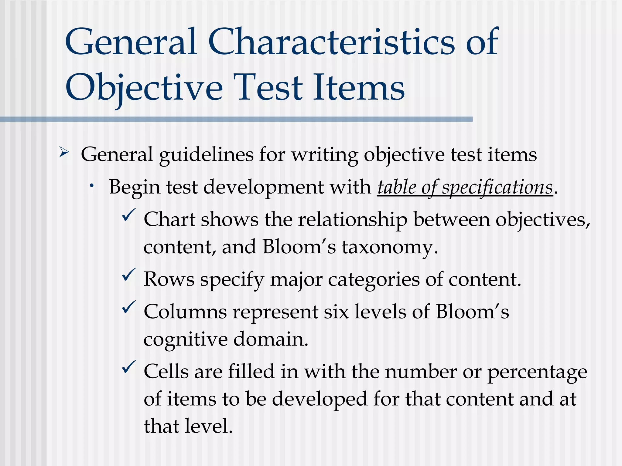 General Characteristics of
Objective Test Items
 General guidelines for writing objective test items
• Begin test development with table of specifications.
 Chart shows the relationship between objectives,
content, and Bloom’s taxonomy.
 Rows specify major categories of content.
 Columns represent six levels of Bloom’s
cognitive domain.
 Cells are filled in with the number or percentage
of items to be developed for that content and at
that level.
 