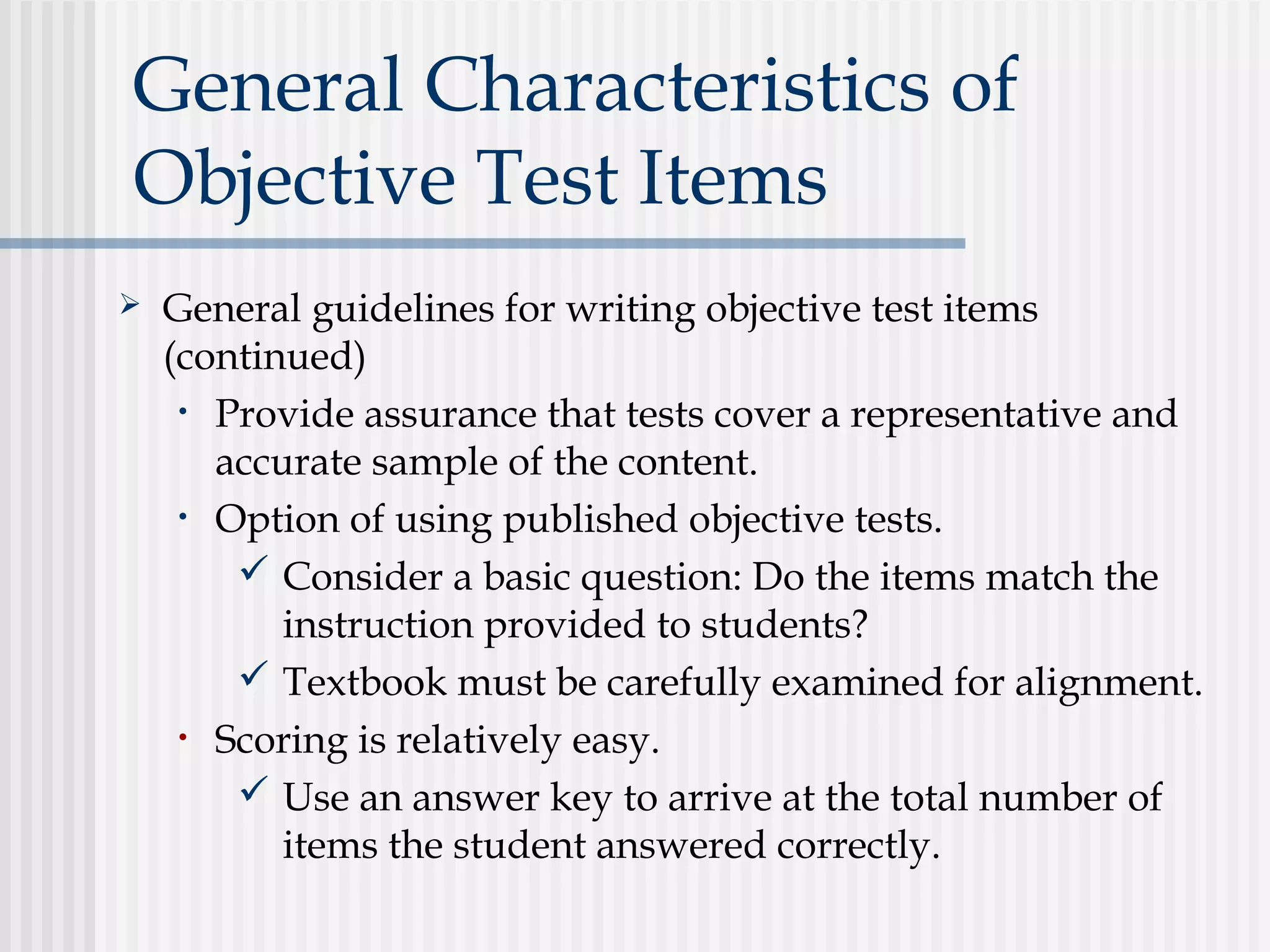General Characteristics of
Objective Test Items
 General guidelines for writing objective test items
(continued)
• Provide assurance that tests cover a representative and
accurate sample of the content.
• Option of using published objective tests.
 Consider a basic question: Do the items match the
instruction provided to students?
 Textbook must be carefully examined for alignment.
• Scoring is relatively easy.
 Use an answer key to arrive at the total number of
items the student answered correctly.
 