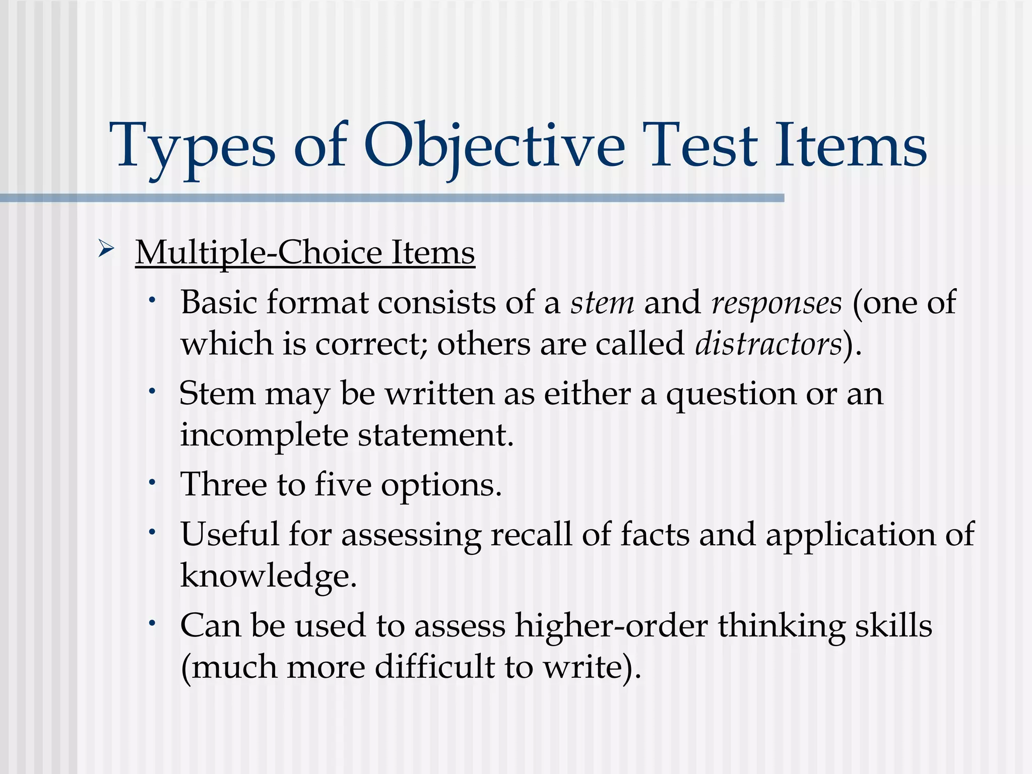 Types of Objective Test Items
 Multiple-Choice Items
• Basic format consists of a stem and responses (one of
which is correct; others are called distractors).
• Stem may be written as either a question or an
incomplete statement.
• Three to five options.
• Useful for assessing recall of facts and application of
knowledge.
• Can be used to assess higher-order thinking skills
(much more difficult to write).
 