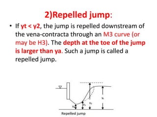 2)Repelled jump:
• If yt < y2, the jump is repelled downstream of
the vena-contracta through an M3 curve (or
may be H3). The depth at the toe of the jump
is larger than ya. Such a jump is called a
repelled jump.
 
