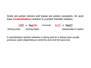Acids are proton donors and bases are proton acceptors. An acid-
base (neutralization) reaction is a proton transfer reaction.
HCl + NaOH H2O + NaCl
(strong acid) (strong base) (dissociated in water)
A neutralization reaction between a strong acid an a strong base usually
produces water (depending on what the acid and the base are).
 