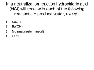 In a neutralization reaction hydrochloric acid
(HCl) will react with each of the following
reactants to produce water, except:
1. NaOH
2. Ba(OH)2
3. Mg (magnesium metal)
4. LiOH
 