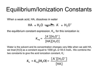 Equilibrium/Ionization Constants
When a weak acid, HA, dissolves in water
the equilibrium constant expression, Keq, for this ionization is:
Water is the solvent and its concentration changes very little when we add HA,
we treat [H2O] as a constant equal to 1000 g/L or 55.5 mol/L. We combine the
two constants to give the acid ionization constant, Ka:
 