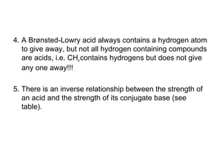 4. A Brønsted-Lowry acid always contains a hydrogen atom
to give away, but not all hydrogen containing compounds
are acids, i.e. CH4 contains hydrogens but does not give
any one away!!!
5. There is an inverse relationship between the strength of
an acid and the strength of its conjugate base (see
table).
 
