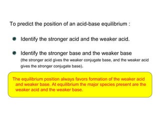 To predict the position of an acid-base equilibrium :
Identify the stronger acid and the weaker acid.
Identify the stronger base and the weaker base
(the stronger acid gives the weaker conjugate base, and the weaker acid
gives the stronger conjugate base).
The equilibrium position always favors formation of the weaker acid
and weaker base. At equilibrium the major species present are the
weaker acid and the weaker base.
 