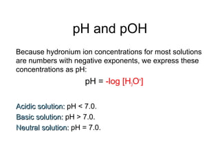 pH and pOH
Because hydronium ion concentrations for most solutions
are numbers with negative exponents, we express these
concentrations as pH:
pH = -log [H3O+
]
Acidic solution:Acidic solution: pH < 7.0.
Basic solution:Basic solution: pH > 7.0.
Neutral solution:Neutral solution: pH = 7.0.
 