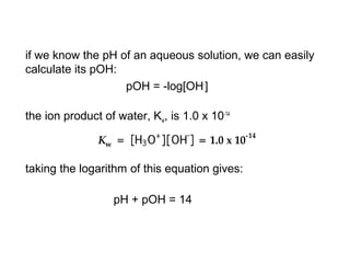 if we know the pH of an aqueous solution, we can easily
calculate its pOH:
pOH = -log[OH-
]
the ion product of water, Kw, is 1.0 x 10-14
taking the logarithm of this equation gives:
pH + pOH = 14
 