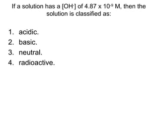1. acidic.
2. basic.
3. neutral.
4. radioactive.
If a solution has a [OH-
] of 4.87 x 10-9
M, then the
solution is classified as:
 