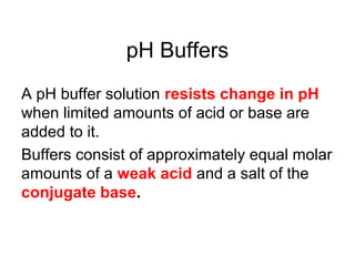 pH Buffers
A pH buffer solution resists change in pH
when limited amounts of acid or base are
added to it.
Buffers consist of approximately equal molar
amounts of a weak acid and a salt of the
conjugate base.
 