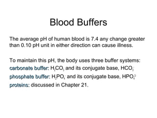 Blood Buffers
The average pH of human blood is 7.4 any change greater
than 0.10 pH unit in either direction can cause illness.
To maintain this pH, the body uses three buffer systems:
carbonate buffer:carbonate buffer: H2CO3 and its conjugate base, HCO3
-
phosphate buffer:phosphate buffer: H2PO4
-
and its conjugate base, HPO4
2-
proteins:proteins: discussed in Chapter 21.
 