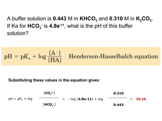 pH = pKa
+ log
[CO3
2-
]
= - log (4.8e-11) + log
0.310
= 10.16
[HCO3
-
] 0.443
Substituting these values in the equation gives:
A buffer solution is 0.443 M in KHCO3 and 0.310 M in K2CO3.
If Ka for HCO3
-
is 4.8e-11
, what is the pH of this buffer
solution?
 