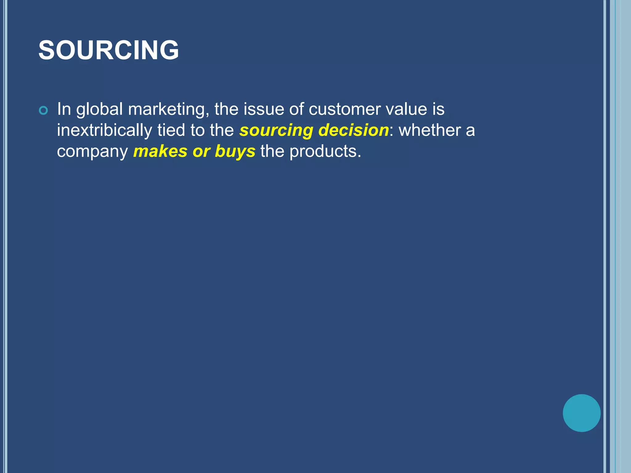 SOURCING
 In global marketing, the issue of customer value is
inextribically tied to the sourcing decision: whether a
company makes or buys the products.
 