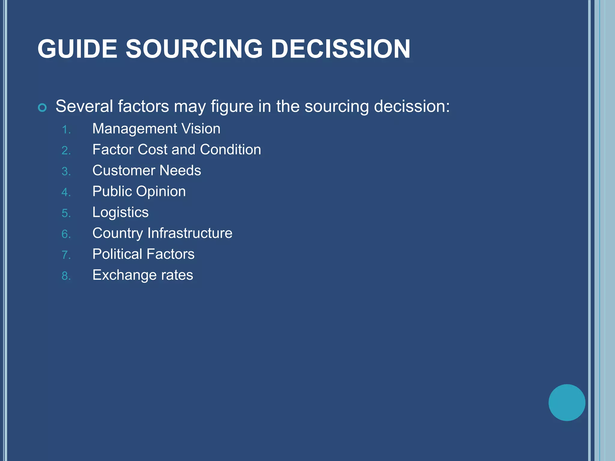 GUIDE SOURCING DECISSION
 Several factors may figure in the sourcing decission:
1. Management Vision
2. Factor Cost and Condition
3. Customer Needs
4. Public Opinion
5. Logistics
6. Country Infrastructure
7. Political Factors
8. Exchange rates
 