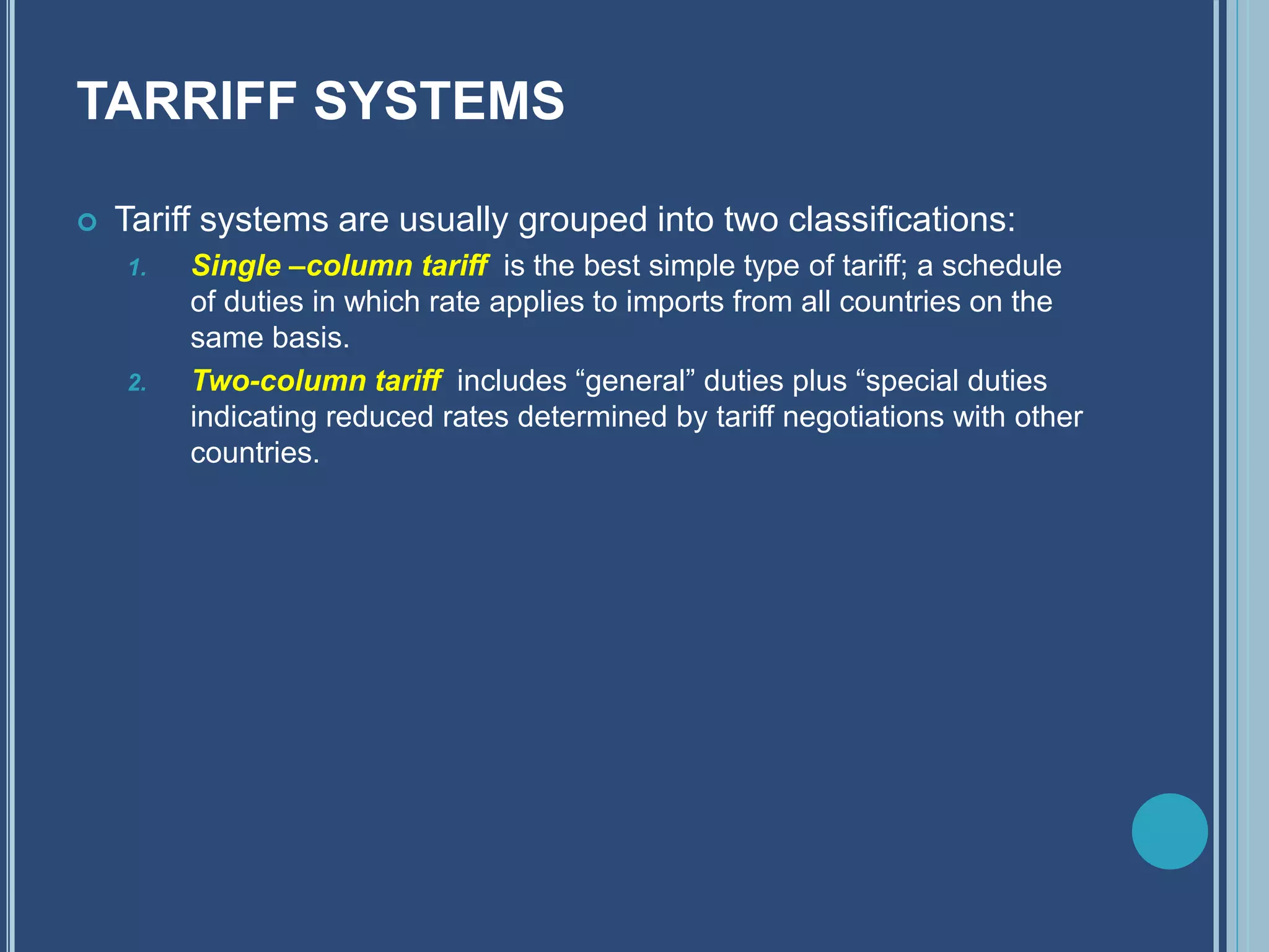 TARRIFF SYSTEMS
 Tariff systems are usually grouped into two classifications:
1. Single –column tariff is the best simple type of tariff; a schedule
of duties in which rate applies to imports from all countries on the
same basis.
2. Two-column tariff includes “general” duties plus “special duties
indicating reduced rates determined by tariff negotiations with other
countries.
 