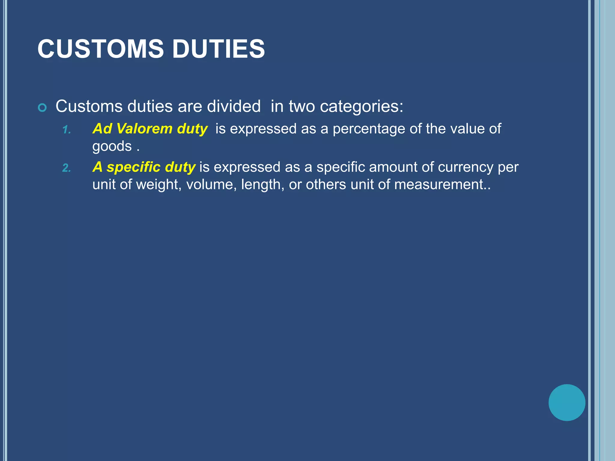 CUSTOMS DUTIES
 Customs duties are divided in two categories:
1. Ad Valorem duty is expressed as a percentage of the value of
goods .
2. A specific duty is expressed as a specific amount of currency per
unit of weight, volume, length, or others unit of measurement..
 