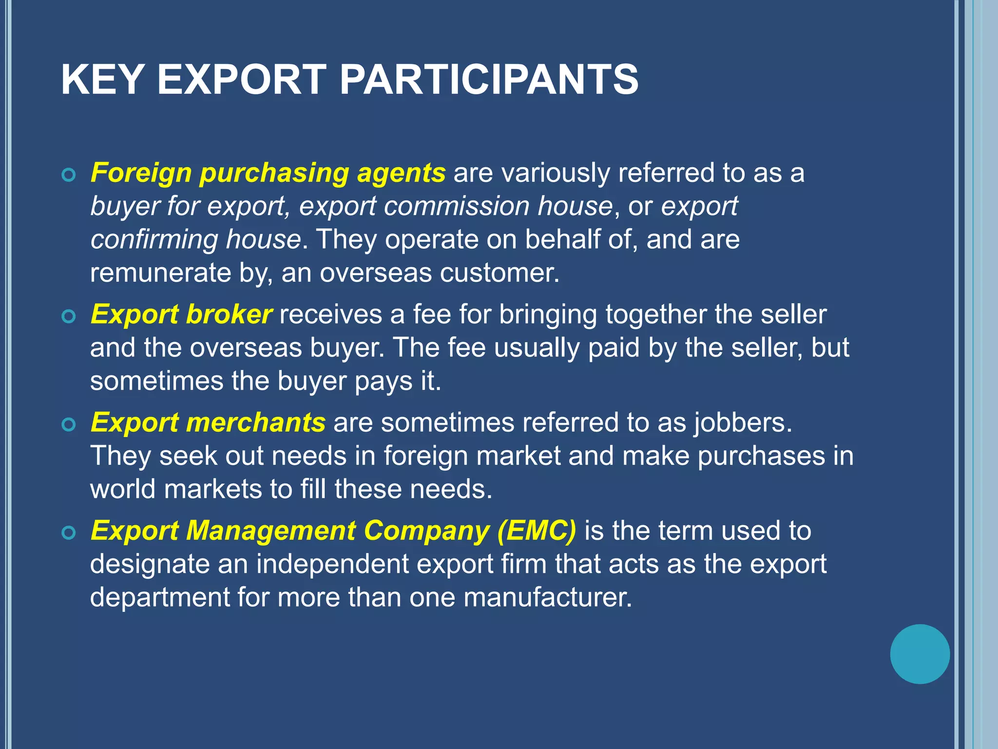 KEY EXPORT PARTICIPANTS
 Foreign purchasing agents are variously referred to as a
buyer for export, export commission house, or export
confirming house. They operate on behalf of, and are
remunerate by, an overseas customer.
 Export broker receives a fee for bringing together the seller
and the overseas buyer. The fee usually paid by the seller, but
sometimes the buyer pays it.
 Export merchants are sometimes referred to as jobbers.
They seek out needs in foreign market and make purchases in
world markets to fill these needs.
 Export Management Company (EMC) is the term used to
designate an independent export firm that acts as the export
department for more than one manufacturer.
 