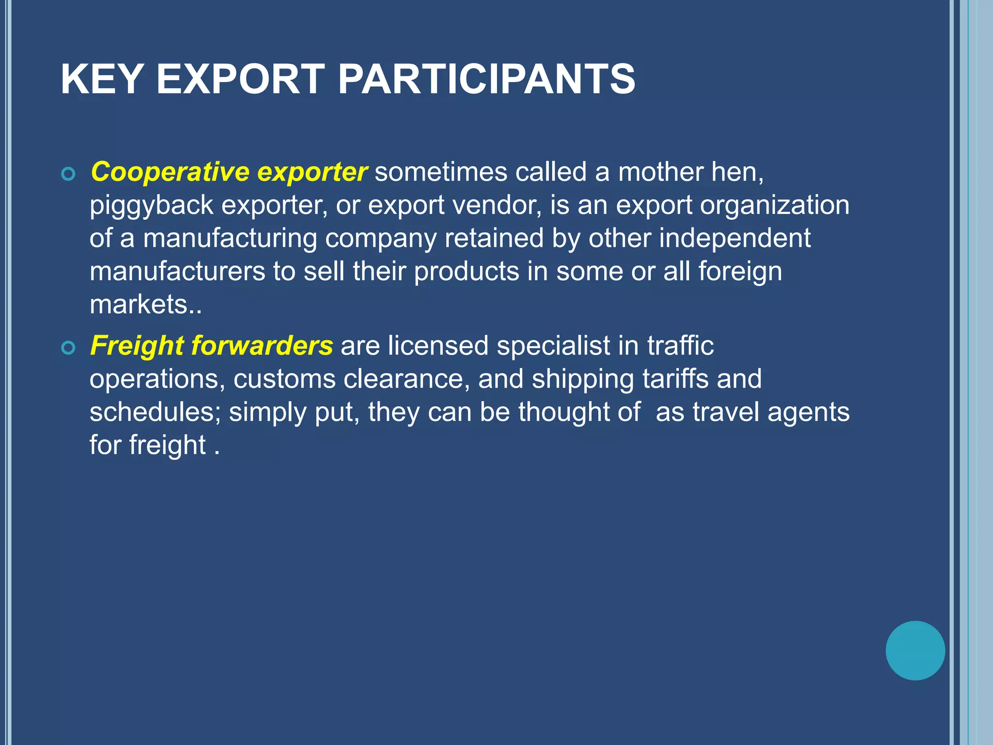 KEY EXPORT PARTICIPANTS
 Cooperative exporter sometimes called a mother hen,
piggyback exporter, or export vendor, is an export organization
of a manufacturing company retained by other independent
manufacturers to sell their products in some or all foreign
markets..
 Freight forwarders are licensed specialist in traffic
operations, customs clearance, and shipping tariffs and
schedules; simply put, they can be thought of as travel agents
for freight .
 