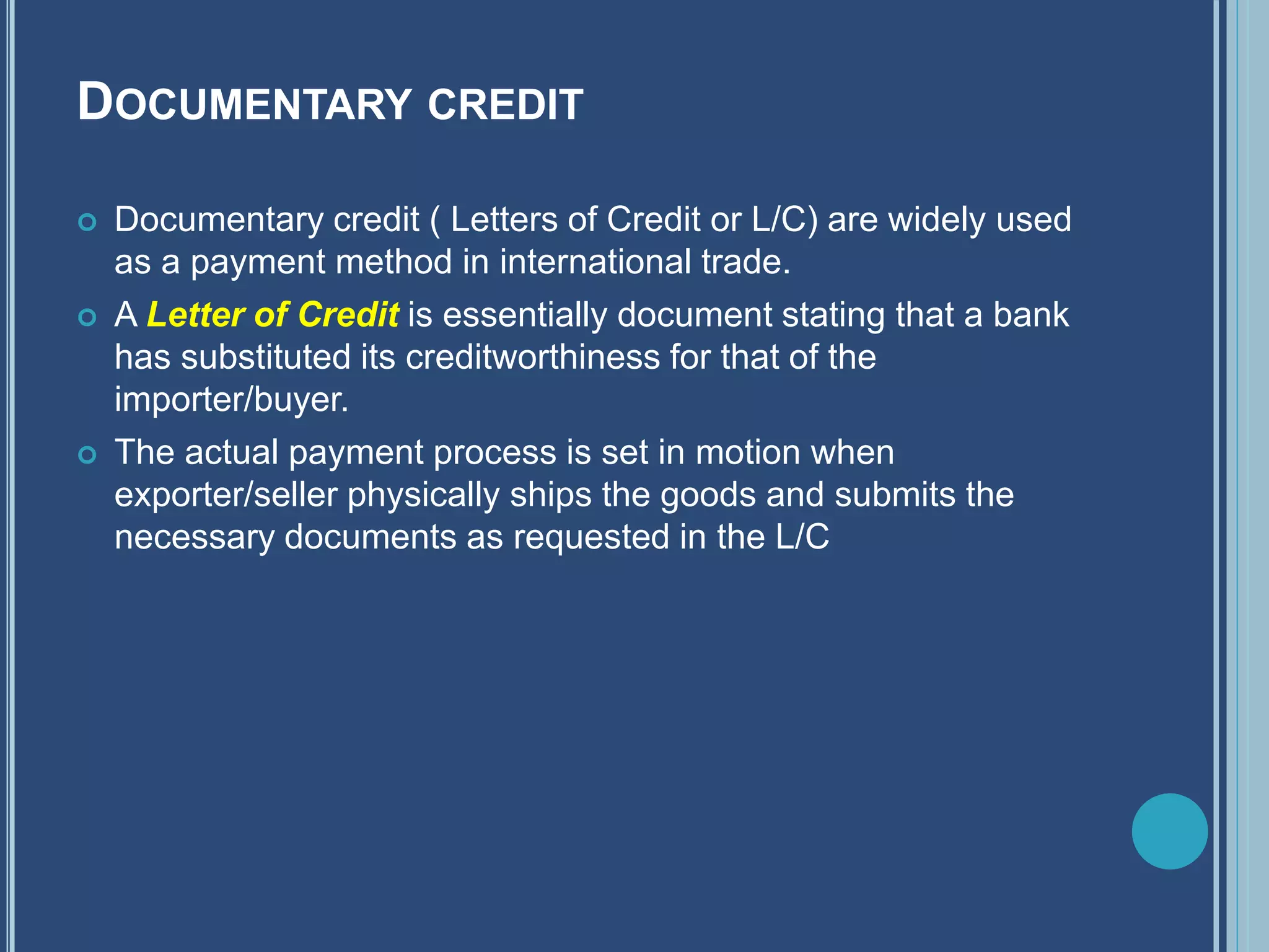 DOCUMENTARY CREDIT
 Documentary credit ( Letters of Credit or L/C) are widely used
as a payment method in international trade.
 A Letter of Credit is essentially document stating that a bank
has substituted its creditworthiness for that of the
importer/buyer.
 The actual payment process is set in motion when
exporter/seller physically ships the goods and submits the
necessary documents as requested in the L/C
 