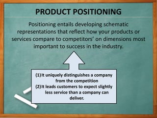 PRODUCT POSITIONING
Positioning entails developing schematic
representations that reflect how your products or
services compare to competitors’ on dimensions most
important to success in the industry.
(1)It uniquely distinguishes a company
from the competition
(2)It leads customers to expect slightly
less service than a company can
deliver.
 