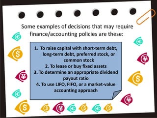 Some examples of decisions that may require
finance/accounting policies are these:
1. To raise capital with short-term debt,
long-term debt, preferred stock, or
common stock
2. To lease or buy fixed assets
3. To determine an appropriate dividend
payout ratio
4. To use LIFO, FIFO, or a market-value
accounting approach
 