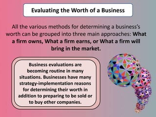 All the various methods for determining a business’s
worth can be grouped into three main approaches: What
a firm owns, What a firm earns, or What a firm will
bring in the market.
Evaluating the Worth of a Business
Business evaluations are
becoming routine in many
situations. Businesses have many
strategy-implementation reasons
for determining their worth in
addition to preparing to be sold or
to buy other companies.
 