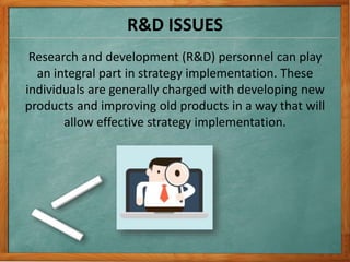 R&D ISSUES
Research and development (R&D) personnel can play
an integral part in strategy implementation. These
individuals are generally charged with developing new
products and improving old products in a way that will
allow effective strategy implementation.
 