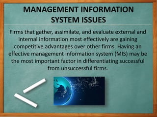 MANAGEMENT INFORMATION
SYSTEM ISSUES
Firms that gather, assimilate, and evaluate external and
internal information most effectively are gaining
competitive advantages over other firms. Having an
effective management information system (MIS) may be
the most important factor in differentiating successful
from unsuccessful firms.
 