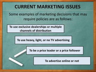CURRENT MARKETING ISSUES
Some examples of marketing decisions that may
require policies are as follows:
To use exclusive dealerships or multiple
channels of distribution
To use heavy, light, or no TV advertising
To be a price leader or a price follower
To advertise online or not
 