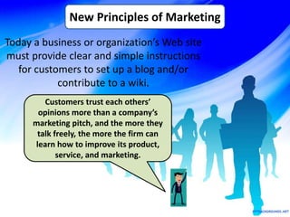 Today a business or organization’s Web site
must provide clear and simple instructions
for customers to set up a blog and/or
contribute to a wiki.
New Principles of Marketing
Customers trust each others’
opinions more than a company’s
marketing pitch, and the more they
talk freely, the more the firm can
learn how to improve its product,
service, and marketing.
 