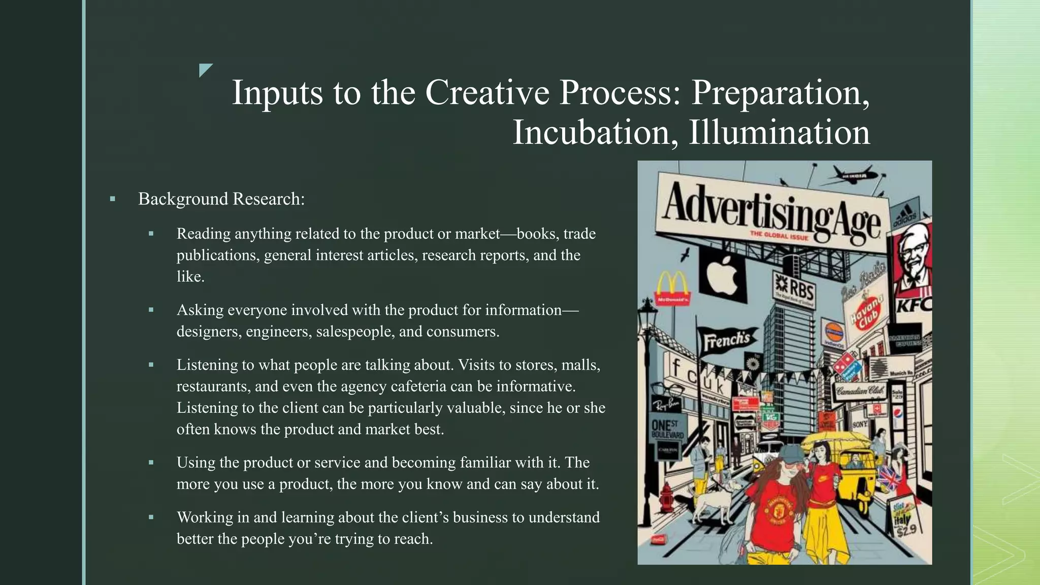 z
Inputs to the Creative Process: Preparation,
Incubation, Illumination
 Background Research:
 Reading anything related to the product or market—books, trade
publications, general interest articles, research reports, and the
like.
 Asking everyone involved with the product for information—
designers, engineers, salespeople, and consumers.
 Listening to what people are talking about. Visits to stores, malls,
restaurants, and even the agency cafeteria can be informative.
Listening to the client can be particularly valuable, since he or she
often knows the product and market best.
 Using the product or service and becoming familiar with it. The
more you use a product, the more you know and can say about it.
 Working in and learning about the client’s business to understand
better the people you’re trying to reach.
 