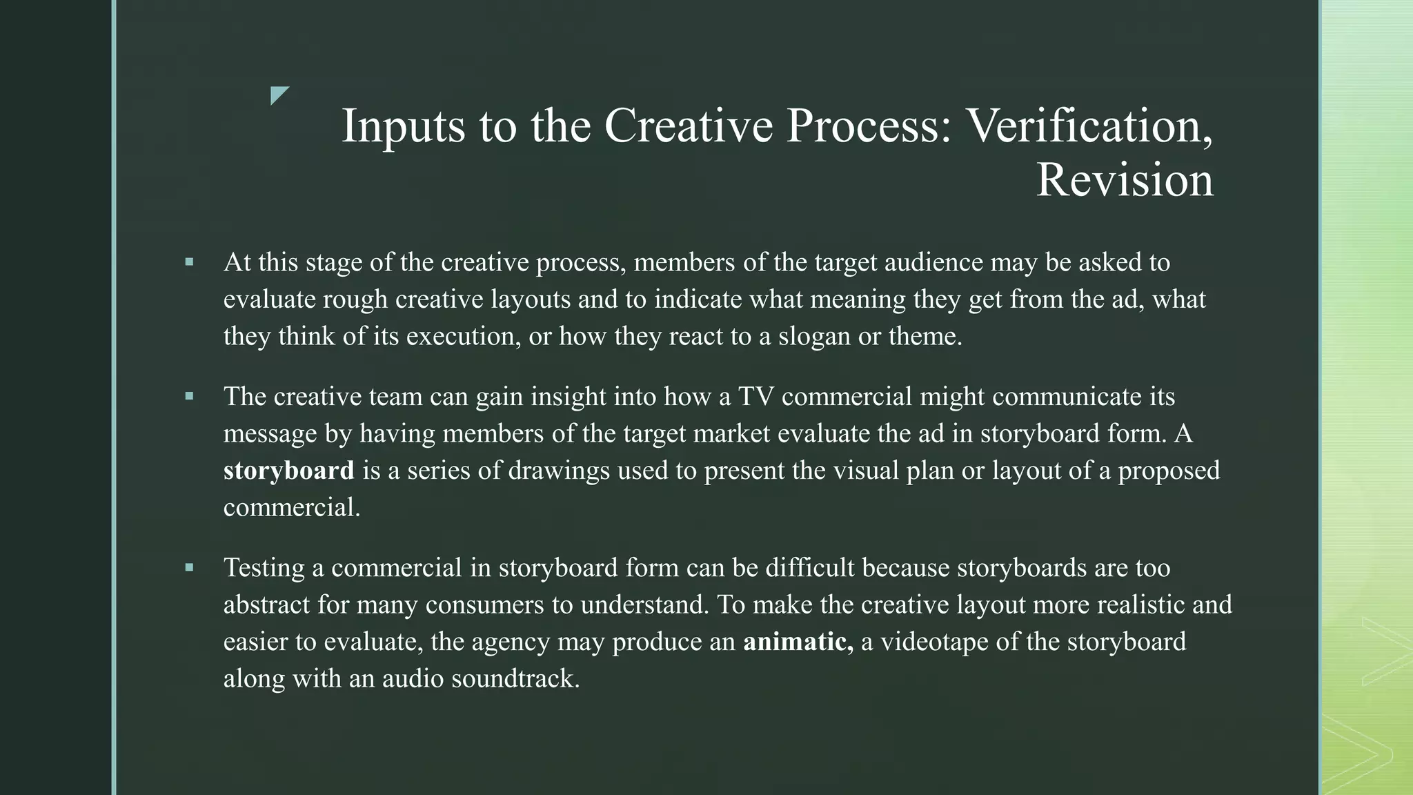 z
Inputs to the Creative Process: Verification,
Revision
 At this stage of the creative process, members of the target audience may be asked to
evaluate rough creative layouts and to indicate what meaning they get from the ad, what
they think of its execution, or how they react to a slogan or theme.
 The creative team can gain insight into how a TV commercial might communicate its
message by having members of the target market evaluate the ad in storyboard form. A
storyboard is a series of drawings used to present the visual plan or layout of a proposed
commercial.
 Testing a commercial in storyboard form can be difficult because storyboards are too
abstract for many consumers to understand. To make the creative layout more realistic and
easier to evaluate, the agency may produce an animatic, a videotape of the storyboard
along with an audio soundtrack.
 