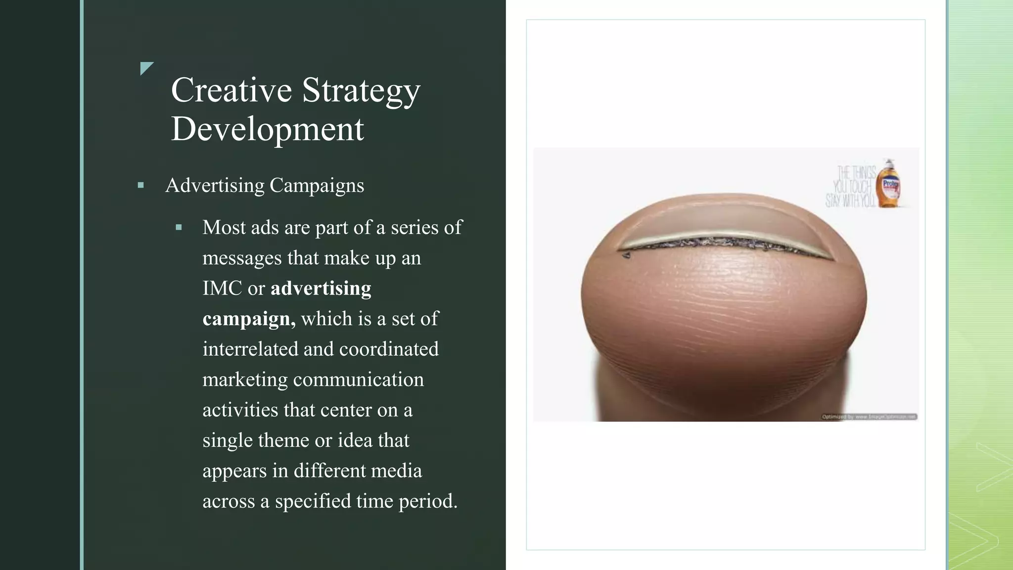 z
Creative Strategy
Development
z
 Advertising Campaigns
 Most ads are part of a series of
messages that make up an
IMC or advertising
campaign, which is a set of
interrelated and coordinated
marketing communication
activities that center on a
single theme or idea that
appears in different media
across a specified time period.
 