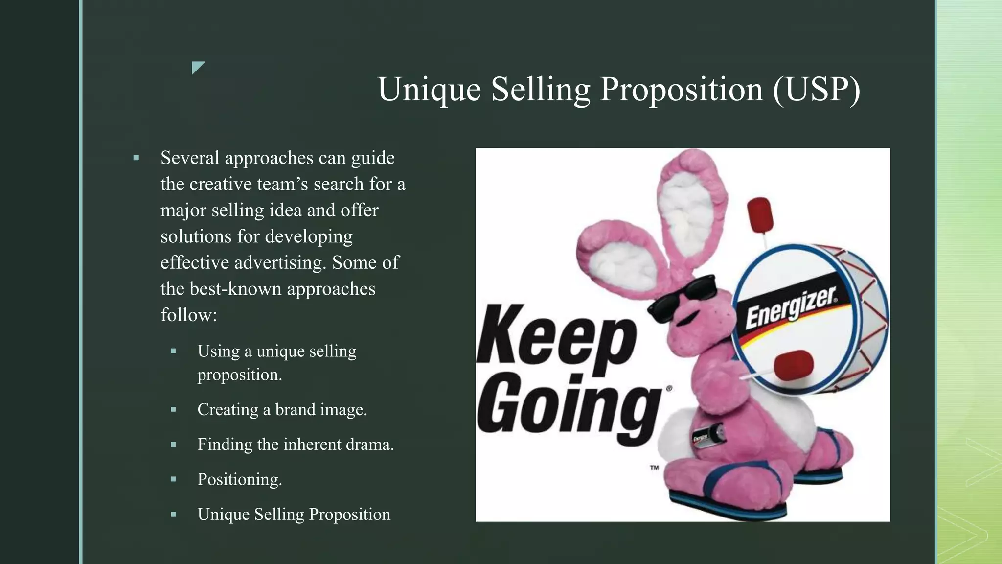 z
Unique Selling Proposition (USP)
 Several approaches can guide
the creative team’s search for a
major selling idea and offer
solutions for developing
effective advertising. Some of
the best-known approaches
follow:
 Using a unique selling
proposition.
 Creating a brand image.
 Finding the inherent drama.
 Positioning.
 Unique Selling Proposition
 