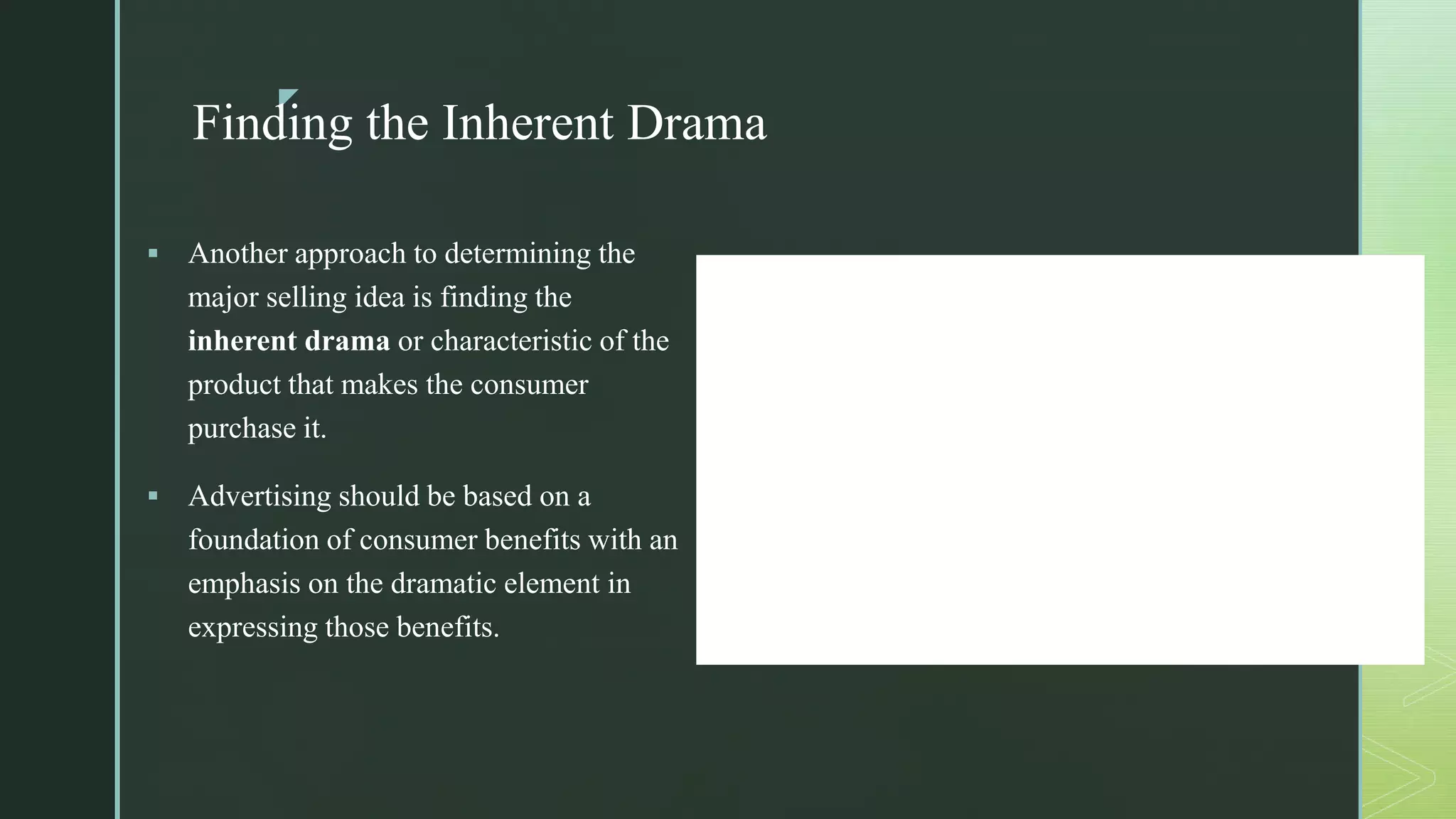 z
Finding the Inherent Drama
 Another approach to determining the
major selling idea is finding the
inherent drama or characteristic of the
product that makes the consumer
purchase it.
 Advertising should be based on a
foundation of consumer benefits with an
emphasis on the dramatic element in
expressing those benefits.
 